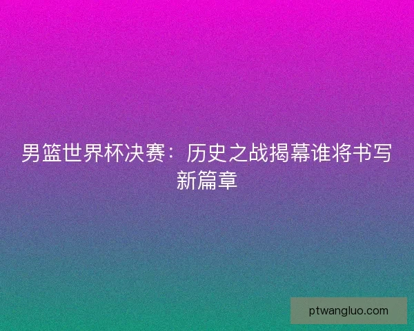 男篮世界杯决赛：历史之战揭幕谁将书写新篇章