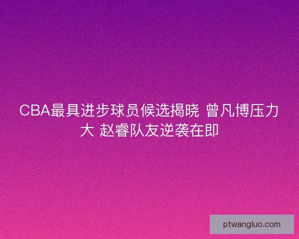 CBA最具进步球员候选揭晓 曾凡博压力大 赵睿队友逆袭在即