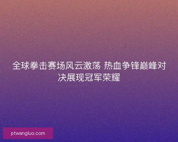 全球拳击赛场风云激荡 热血争锋巅峰对决展现冠军荣耀