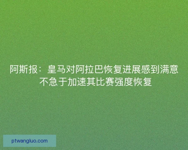 阿斯报：皇马对阿拉巴恢复进展感到满意 不急于加速其比赛强度恢复