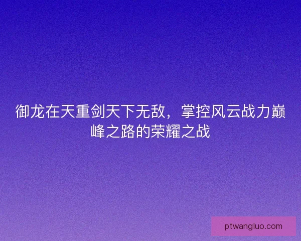 御龙在天重剑天下无敌，掌控风云战力巅峰之路的荣耀之战