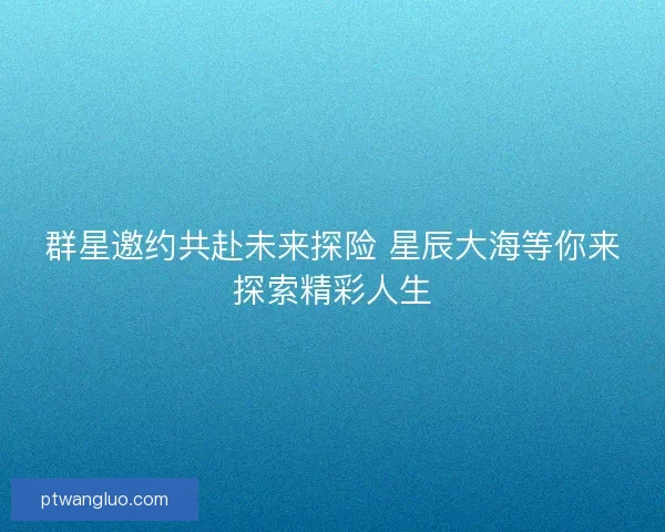 群星邀约共赴未来探险 星辰大海等你来探索精彩人生