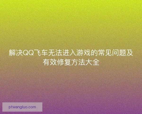 解决QQ飞车无法进入游戏的常见问题及有效修复方法大全