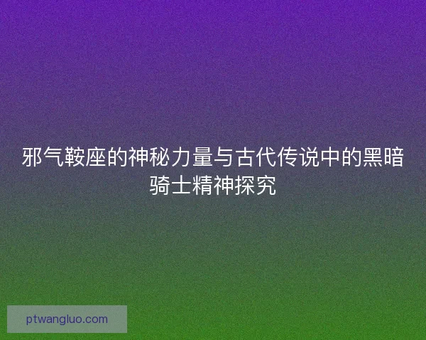 邪气鞍座的神秘力量与古代传说中的黑暗骑士精神探究