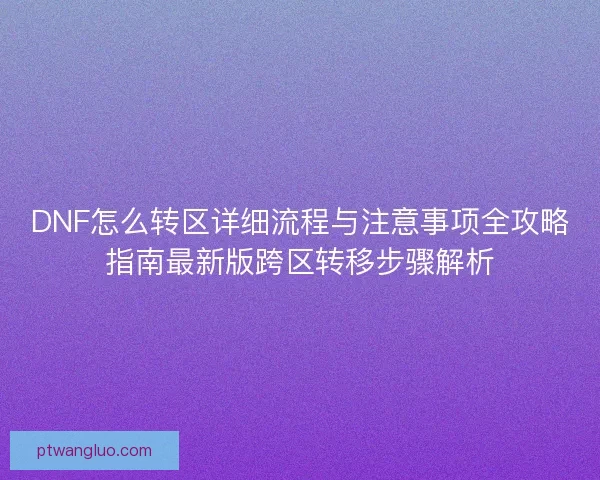 DNF怎么转区详细流程与注意事项全攻略指南最新版跨区转移步骤解析