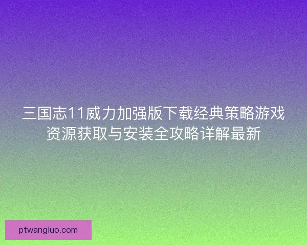 三国志11威力加强版下载经典策略游戏资源获取与安装全攻略详解最新