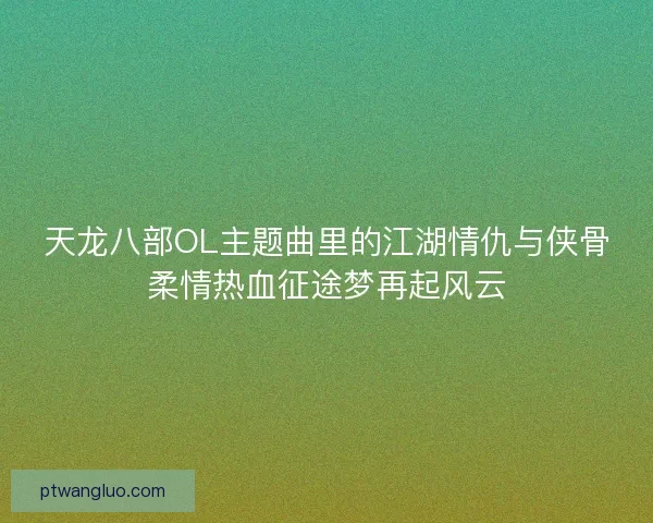 天龙八部OL主题曲里的江湖情仇与侠骨柔情热血征途梦再起风云