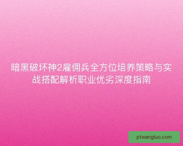暗黑破坏神2雇佣兵全方位培养策略与实战搭配解析职业优劣深度指南