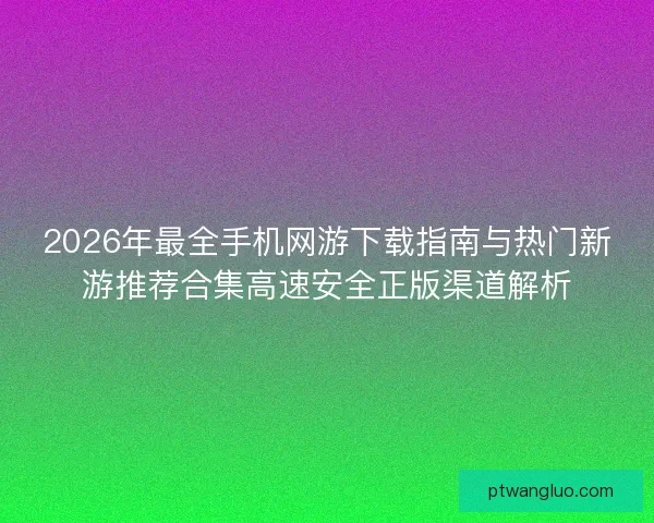 2026年最全手机网游下载指南与热门新游推荐合集高速安全正版渠道解析