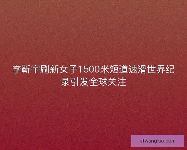 李靳宇刷新女子1500米短道速滑世界纪录引发全球关注