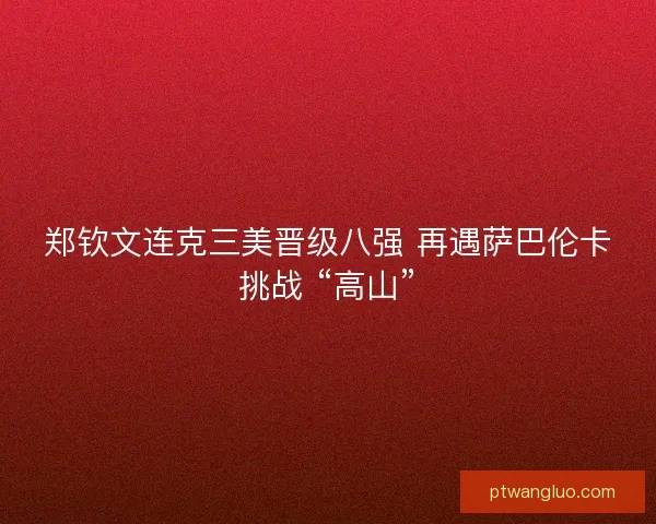 郑钦文连克三美晋级八强 再遇萨巴伦卡挑战 “高山”