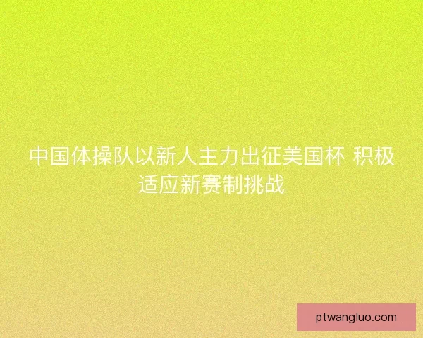 中国体操队以新人主力出征美国杯 积极适应新赛制挑战