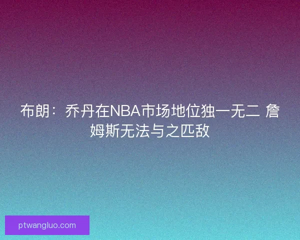 布朗:乔丹在NBA市场地位独一无二 詹姆斯无法与之匹敌 布朗:乔丹在NBA市场地位独一无二 詹姆斯无法与之匹敌