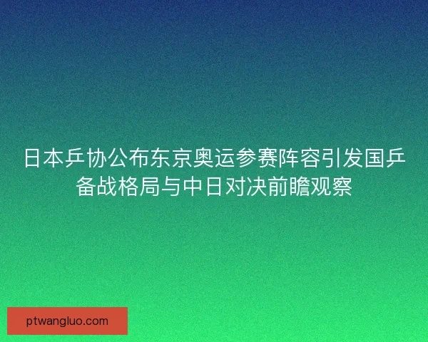 日本乒协公布东京奥运参赛阵容引发国乒备战格局与中日对决前瞻观察
