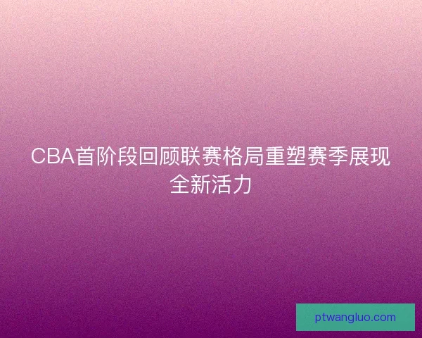 CBA首阶段回顾联赛格局重塑赛季展现全新活力