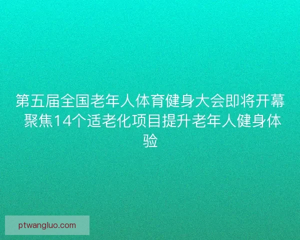 第五届全国老年人体育健身大会即将开幕 聚焦14个适老化项目提升老年人健身体验