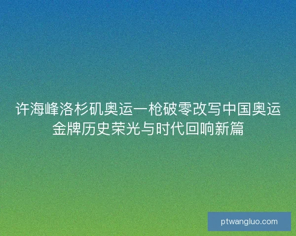 许海峰洛杉矶奥运一枪破零改写中国奥运金牌历史荣光与时代回响新篇