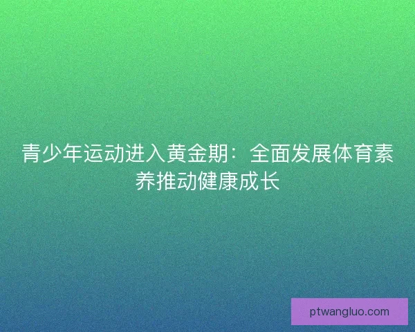青少年运动进入黄金期：全面发展体育素养推动健康成长
