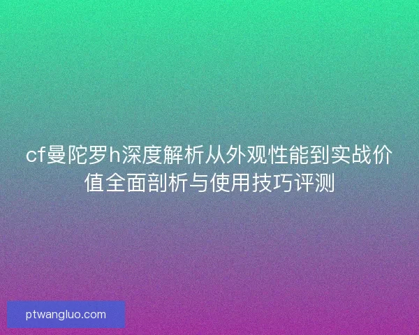 cf曼陀罗h深度解析从外观性能到实战价值全面剖析与使用技巧评测