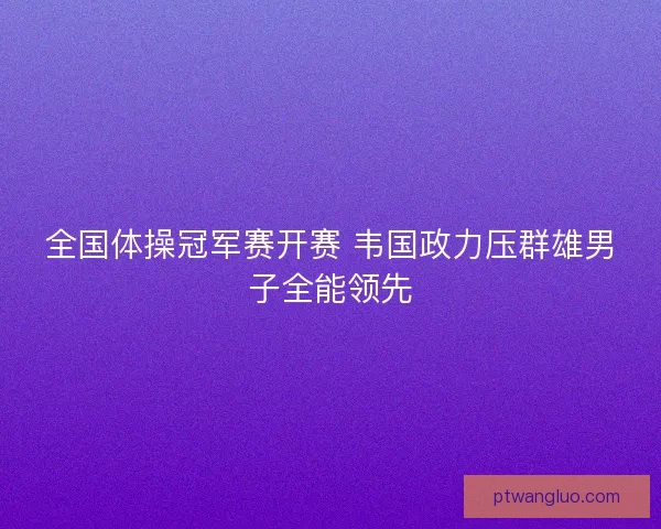 全国体操冠军赛开赛 韦国政力压群雄男子全能领先 全国体操冠军赛开赛 韦国政力压群雄男子全能领先