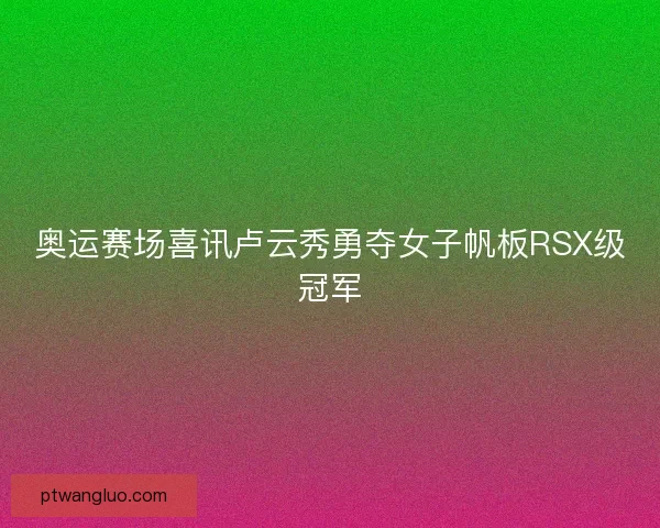 奥运赛场喜讯卢云秀勇夺女子帆板RSX级冠军 奥运赛场喜讯卢云秀勇夺女子帆板RSX级冠军