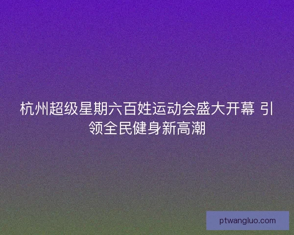 杭州超级星期六百姓运动会盛大开幕 引领全民健身新高潮 杭州超级星期六百姓运动会盛大开幕 引领全民健身新高潮