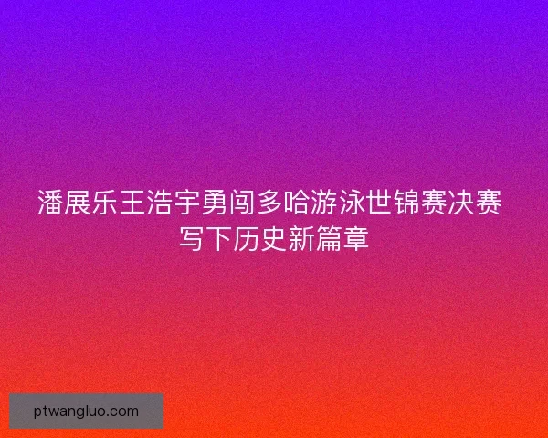 潘展乐王浩宇勇闯多哈游泳世锦赛决赛 写下历史新篇章
