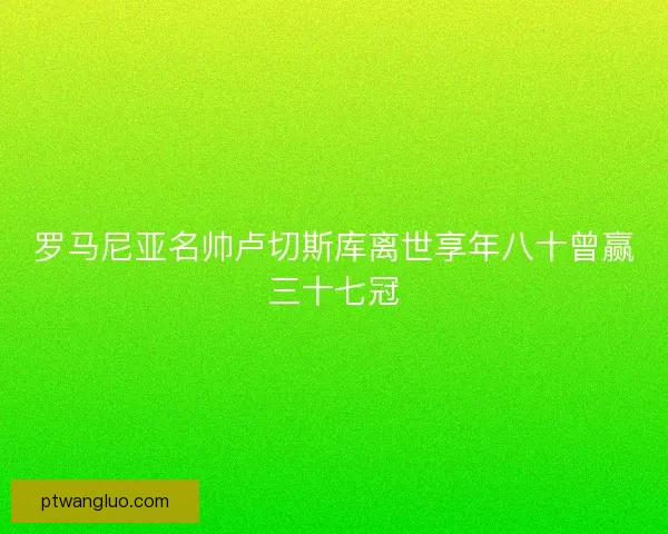 罗马尼亚名帅卢切斯库离世享年八十曾赢三十七冠 罗马尼亚名帅卢切斯库离世享年八十曾赢三十七冠