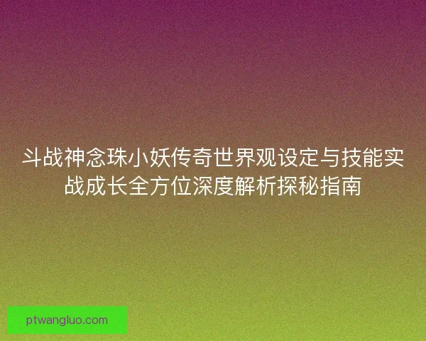 斗战神念珠小妖传奇世界观设定与技能实战成长全方位深度解析探秘指南