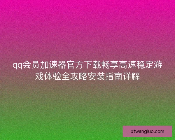 qq会员加速器官方下载畅享高速稳定游戏体验全攻略安装指南详解