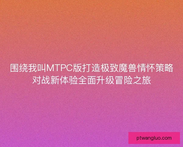 围绕我叫MTPC版打造极致魔兽情怀策略对战新体验全面升级冒险之旅