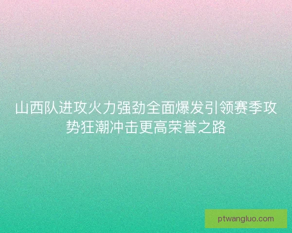 山西队进攻火力强劲全面爆发引领赛季攻势狂潮冲击更高荣誉之路