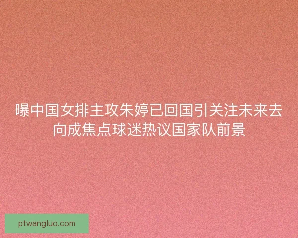 曝中国女排主攻朱婷已回国引关注未来去向成焦点球迷热议国家队前景