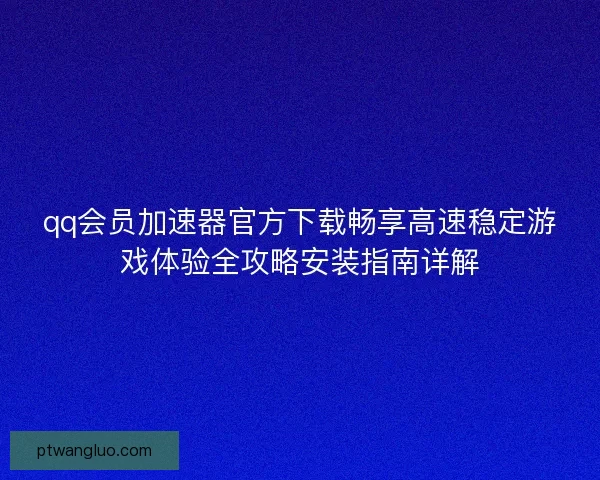 qq会员加速器官方下载畅享高速稳定游戏体验全攻略安装指南详解