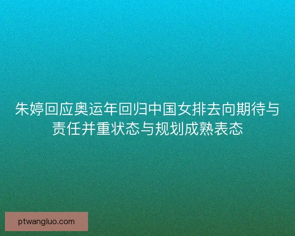 朱婷回应奥运年回归中国女排去向期待与责任并重状态与规划成熟表态