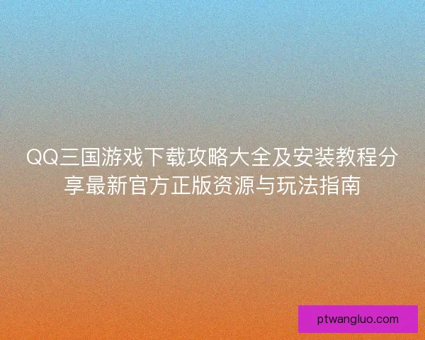 QQ三国游戏下载攻略大全及安装教程分享最新官方正版资源与玩法指南