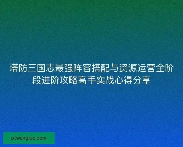 塔防三国志最强阵容搭配与资源运营全阶段进阶攻略高手实战心得分享