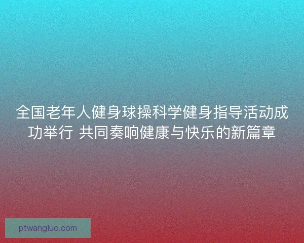 全国老年人健身球操科学健身指导活动成功举行 共同奏响健康与快乐的新篇章